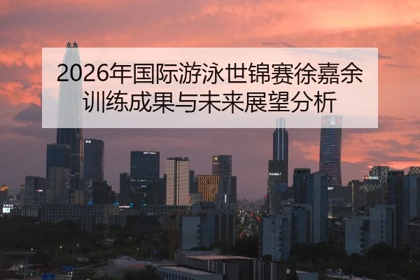 2026年国际游泳世锦赛徐嘉余训练成果与未来展望分析