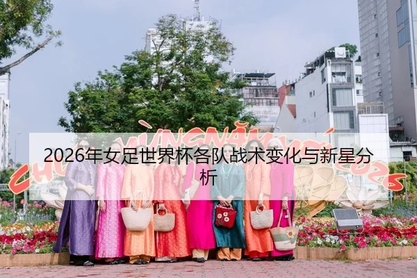 2026年女足世界杯各队战术变化与新星分析