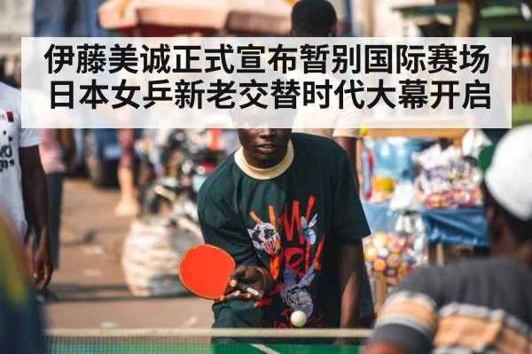 伊藤美诚正式宣布暂别国际赛场日本女乒新老交替时代大幕开启