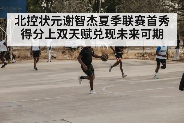 北控状元谢智杰夏季联赛首秀得分上双天赋兑现未来可期