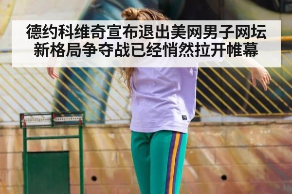 德约科维奇宣布退出美网男子网坛新格局争夺战已经悄然拉开帷幕