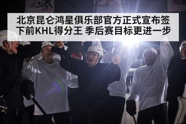 北京昆仑鸿星俱乐部官方正式宣布签下前KHL得分王 季后赛目标更进一步